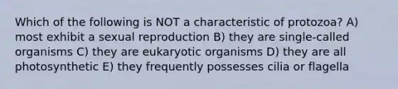 Which of the following is NOT a characteristic of protozoa? A) most exhibit a sexual reproduction B) they are single-called organisms C) they are eukaryotic organisms D) they are all photosynthetic E) they frequently possesses cilia or flagella