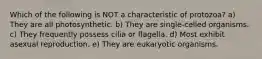 Which of the following is NOT a characteristic of protozoa? a) They are all photosynthetic. b) They are single-celled organisms. c) They frequently possess cilia or flagella. d) Most exhibit asexual reproduction. e) They are eukaryotic organisms.