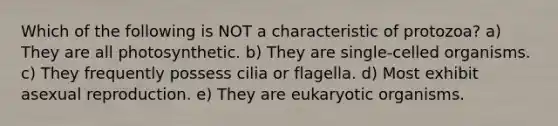 Which of the following is NOT a characteristic of protozoa? a) They are all photosynthetic. b) They are single-celled organisms. c) They frequently possess cilia or flagella. d) Most exhibit asexual reproduction. e) They are eukaryotic organisms.