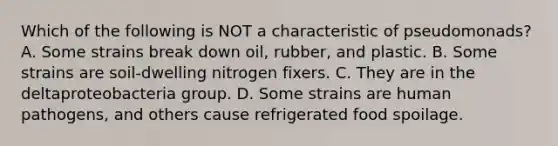 Which of the following is NOT a characteristic of pseudomonads? A. Some strains break down oil, rubber, and plastic. B. Some strains are soil-dwelling nitrogen fixers. C. They are in the deltaproteobacteria group. D. Some strains are human pathogens, and others cause refrigerated food spoilage.