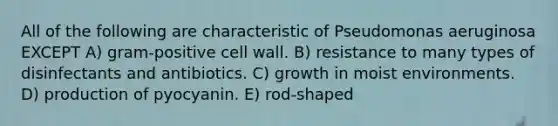 All of the following are characteristic of Pseudomonas aeruginosa EXCEPT A) gram-positive cell wall. B) resistance to many types of disinfectants and antibiotics. C) growth in moist environments. D) production of pyocyanin. E) rod-shaped