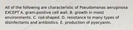 All of the following are characteristic of Pseudomonas aeruginosa EXCEPT A. gram-positive <a href='https://www.questionai.com/knowledge/koIRusoDXG-cell-wall' class='anchor-knowledge'>cell wall</a>. B. growth in moist environments. C. rod-shaped. D. resistance to many types of disinfectants and antibiotics. E. production of pyocyanin.