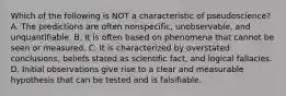 Which of the following is NOT a characteristic of pseudoscience? A. The predictions are often nonspecific, unobservable, and unquantifiable. B. It is often based on phenomena that cannot be seen or measured. C. It is characterized by overstated conclusions, beliefs stated as scientific fact, and logical fallacies. D. Initial observations give rise to a clear and measurable hypothesis that can be tested and is falsifiable.