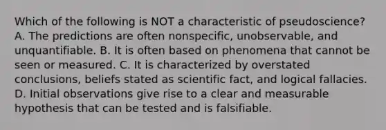 Which of the following is NOT a characteristic of pseudoscience? A. The predictions are often nonspecific, unobservable, and unquantifiable. B. It is often based on phenomena that cannot be seen or measured. C. It is characterized by overstated conclusions, beliefs stated as scientific fact, and logical fallacies. D. Initial observations give rise to a clear and measurable hypothesis that can be tested and is falsifiable.