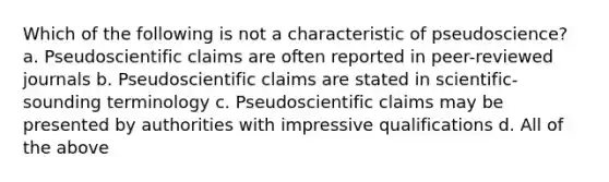 Which of the following is not a characteristic of pseudoscience? a. Pseudoscientific claims are often reported in peer-reviewed journals b. Pseudoscientific claims are stated in scientific-sounding terminology c. Pseudoscientific claims may be presented by authorities with impressive qualifications d. All of the above