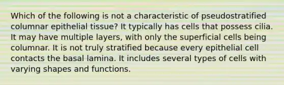 Which of the following is not a characteristic of pseudostratified columnar epithelial tissue? It typically has cells that possess cilia. It may have multiple layers, with only the superficial cells being columnar. It is not truly stratified because every epithelial cell contacts the basal lamina. It includes several types of cells with varying shapes and functions.