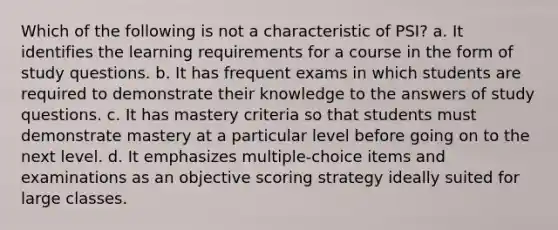 Which of the following is not a characteristic of PSI? a. It identifies the learning requirements for a course in the form of study questions. b. It has frequent exams in which students are required to demonstrate their knowledge to the answers of study questions. c. It has mastery criteria so that students must demonstrate mastery at a particular level before going on to the next level. d. It emphasizes multiple-choice items and examinations as an objective scoring strategy ideally suited for large classes.