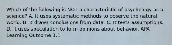 Which of the following is NOT a characteristic of psychology as a science? A. It uses systematic methods to observe the natural world. B. It draws conclusions from data. C. It tests assumptions. D. It uses speculation to form opinions about behavior. APA Learning Outcome 1.1