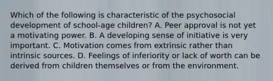 Which of the following is characteristic of the psychosocial development of school-age children? A. Peer approval is not yet a motivating power. B. A developing sense of initiative is very important. C. Motivation comes from extrinsic rather than intrinsic sources. D. Feelings of inferiority or lack of worth can be derived from children themselves or from the environment.