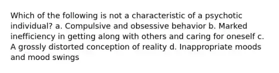 Which of the following is not a characteristic of a psychotic individual? a. Compulsive and obsessive behavior b. Marked inefficiency in getting along with others and caring for oneself c. A grossly distorted conception of reality d. Inappropriate moods and mood swings