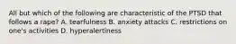 All but which of the following are characteristic of the PTSD that follows a rape? A. tearfulness B. anxiety attacks C. restrictions on one's activities D. hyperalertiness