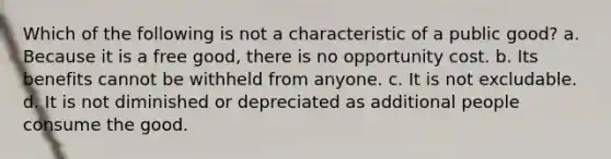 Which of the following is not a characteristic of a public good? a. Because it is a free good, there is no opportunity cost. b. Its benefits cannot be withheld from anyone. c. It is not excludable. d. It is not diminished or depreciated as additional people consume the good.