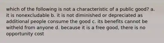 which of the following is not a characteristic of a public good? a. it is nonexcludable b. it is not diminished or depreciated as additional people consume the good c. its benefits cannot be witheld from anyone d. because it is a free good, there is no opportunity cost