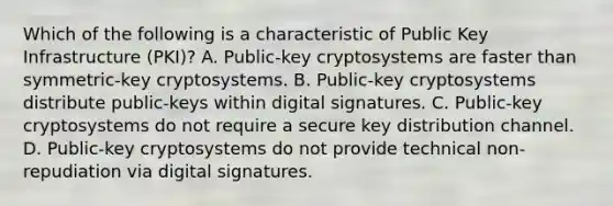 Which of the following is a characteristic of Public Key Infrastructure (PKI)? A. Public-key cryptosystems are faster than symmetric-key cryptosystems. B. Public-key cryptosystems distribute public-keys within digital signatures. C. Public-key cryptosystems do not require a secure key distribution channel. D. Public-key cryptosystems do not provide technical non-repudiation via digital signatures.