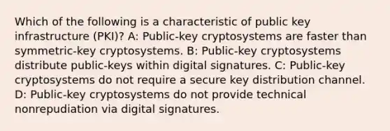 Which of the following is a characteristic of public key infrastructure (PKI)? A: Public-key cryptosystems are faster than symmetric-key cryptosystems. B: Public-key cryptosystems distribute public-keys within digital signatures. C: Public-key cryptosystems do not require a secure key distribution channel. D: Public-key cryptosystems do not provide technical nonrepudiation via digital signatures.