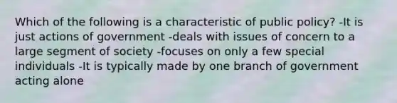 Which of the following is a characteristic of public policy? -It is just actions of government -deals with issues of concern to a large segment of society -focuses on only a few special individuals -It is typically made by one branch of government acting alone