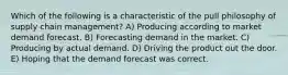 Which of the following is a characteristic of the pull philosophy of supply chain management? A) Producing according to market demand forecast. B) Forecasting demand in the market. C) Producing by actual demand. D) Driving the product out the door. E) Hoping that the demand forecast was correct.