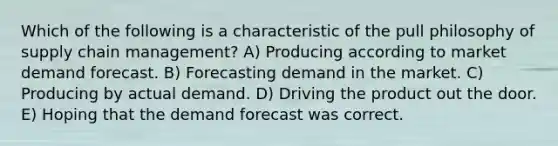 Which of the following is a characteristic of the pull philosophy of supply chain management? A) Producing according to market demand forecast. B) Forecasting demand in the market. C) Producing by actual demand. D) Driving the product out the door. E) Hoping that the demand forecast was correct.