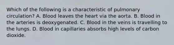 Which of the following is a characteristic of pulmonary circulation? A. Blood leaves the heart via the aorta. B. Blood in the arteries is deoxygenated. C. Blood in the veins is travelling to the lungs. D. Blood in capillaries absorbs high levels of carbon dioxide.