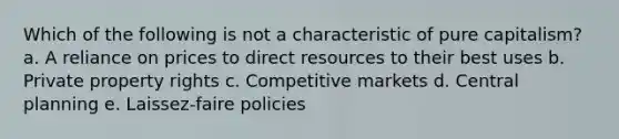 ​Which of the following is not a characteristic of pure capitalism? a. ​A reliance on prices to direct resources to their best uses b. ​Private property rights c. ​Competitive markets d. ​Central planning e. ​Laissez-faire policies