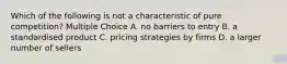 Which of the following is not a characteristic of pure competition? Multiple Choice A. no barriers to entry B. a standardised product C. pricing strategies by firms D. a larger number of sellers