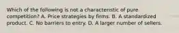 Which of the following is not a characteristic of pure competition? A. Price strategies by firms. B. A standardized product. C. No barriers to entry. D. A larger number of sellers.