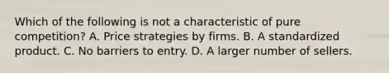 Which of the following is not a characteristic of pure competition? A. Price strategies by firms. B. A standardized product. C. No barriers to entry. D. A larger number of sellers.