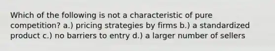 Which of the following is not a characteristic of pure competition? a.) pricing strategies by firms b.) a standardized product c.) no barriers to entry d.) a larger number of sellers