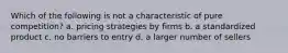 Which of the following is not a characteristic of pure competition? a. pricing strategies by firms b. a standardized product c. no barriers to entry d. a larger number of sellers