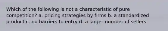 Which of the following is not a characteristic of pure competition? a. pricing strategies by firms b. a standardized product c. no barriers to entry d. a larger number of sellers