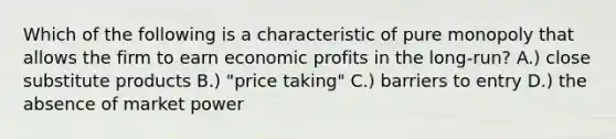 Which of the following is a characteristic of pure monopoly that allows the firm to earn economic profits in the long-run? A.) close substitute products B.) "price taking" C.) barriers to entry D.) the absence of market power