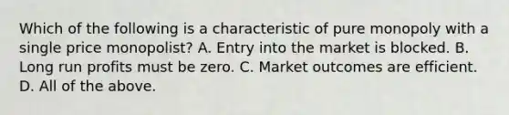 Which of the following is a characteristic of pure monopoly with a single price monopolist? A. Entry into the market is blocked. B. Long run profits must be zero. C. Market outcomes are efficient. D. All of the above.