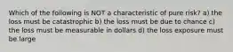 Which of the following is NOT a characteristic of pure risk? a) the loss must be catastrophic b) the loss must be due to chance c) the loss must be measurable in dollars d) the loss exposure must be large