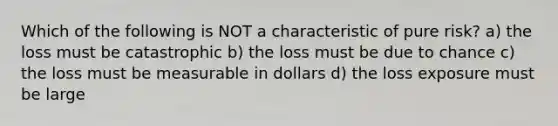 Which of the following is NOT a characteristic of pure risk? a) the loss must be catastrophic b) the loss must be due to chance c) the loss must be measurable in dollars d) the loss exposure must be large