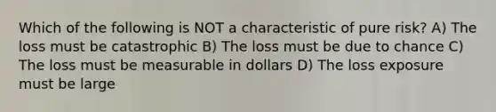 Which of the following is NOT a characteristic of pure risk? A) The loss must be catastrophic B) The loss must be due to chance C) The loss must be measurable in dollars D) The loss exposure must be large