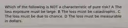 Which of the following is NOT a characteristic of pure risk? A The loss exposure must be large. B The loss must be catastrophic. C The loss must be due to chance. D The loss must be measurable in dollars.