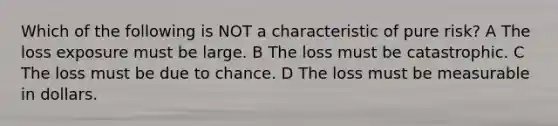 Which of the following is NOT a characteristic of pure risk? A The loss exposure must be large. B The loss must be catastrophic. C The loss must be due to chance. D The loss must be measurable in dollars.