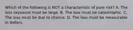 Which of the following is NOT a characteristic of pure risk? A. The loss exposure must be large. B. The loss must be catastrophic. C. The loss must be due to chance. D. The loss must be measurable in dollars.