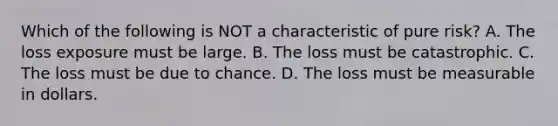 Which of the following is NOT a characteristic of pure risk? A. The loss exposure must be large. B. The loss must be catastrophic. C. The loss must be due to chance. D. The loss must be measurable in dollars.