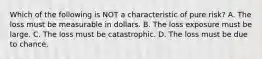 Which of the following is NOT a characteristic of pure risk? A. The loss must be measurable in dollars. B. The loss exposure must be large. C. The loss must be catastrophic. D. The loss must be due to chance.