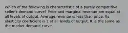 Which of the following is characteristic of a purely competitive seller's demand curve? Price and marginal revenue are equal at all levels of output. Average revenue is less than price. Its elasticity coefficient is 1 at all levels of output. It is the same as the market demand curve.