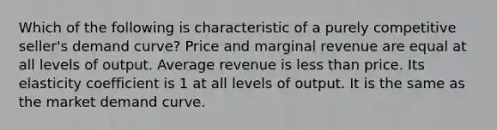 Which of the following is characteristic of a purely competitive seller's demand curve? Price and marginal revenue are equal at all levels of output. Average revenue is less than price. Its elasticity coefficient is 1 at all levels of output. It is the same as the market demand curve.