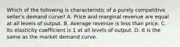 Which of the following is characteristic of a purely competitive seller's demand curve? A. Price and marginal revenue are equal at all levels of output. B. Average revenue is less than price. C. Its elasticity coefficient is 1 at all levels of output. D. It is the same as the market demand curve.