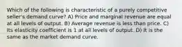 Which of the following is characteristic of a purely competitive seller's demand curve? A) Price and marginal revenue are equal at all levels of output. B) Average revenue is less than price. C) Its elasticity coefficient is 1 at all levels of output. D) It is the same as the market demand curve.