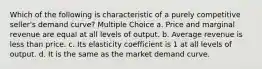 Which of the following is characteristic of a purely competitive seller's demand curve? Multiple Choice a. Price and marginal revenue are equal at all levels of output. b. Average revenue is less than price. c. Its elasticity coefficient is 1 at all levels of output. d. It is the same as the market demand curve.