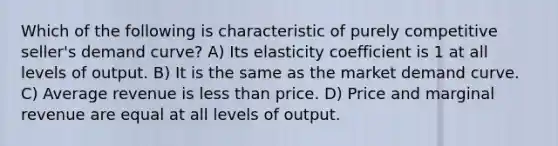 Which of the following is characteristic of purely competitive seller's demand curve? A) Its elasticity coefficient is 1 at all levels of output. B) It is the same as the market demand curve. C) Average revenue is <a href='https://www.questionai.com/knowledge/k7BtlYpAMX-less-than' class='anchor-knowledge'>less than</a> price. D) Price and marginal revenue are equal at all levels of output.