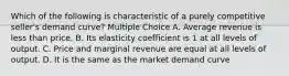 Which of the following is characteristic of a purely competitive seller's demand curve? Multiple Choice A. Average revenue is less than price. B. Its elasticity coefficient is 1 at all levels of output. C. Price and marginal revenue are equal at all levels of output. D. It is the same as the market demand curve