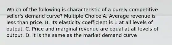 Which of the following is characteristic of a purely competitive seller's demand curve? Multiple Choice A. Average revenue is less than price. B. Its elasticity coefficient is 1 at all levels of output. C. Price and marginal revenue are equal at all levels of output. D. It is the same as the market demand curve