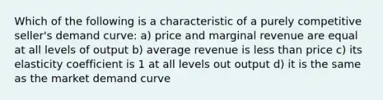 Which of the following is a characteristic of a purely competitive seller's demand curve: a) price and marginal revenue are equal at all levels of output b) average revenue is <a href='https://www.questionai.com/knowledge/k7BtlYpAMX-less-than' class='anchor-knowledge'>less than</a> price c) its elasticity coefficient is 1 at all levels out output d) it is the same as the market demand curve