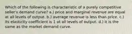 Which of the following is characteristic of a purely competitive seller's demand curve? a.) price and marginal revenue are equal at all levels of output. b.) average revenue is less than price. c.) its elasticity coefficient is 1 at all levels of output. d.) it is the same as the market demand curve.